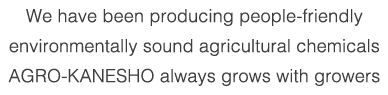 We have been producing people-friendly environmentally sound agricultural chemicals AGRO-KANESHO always grows with growers